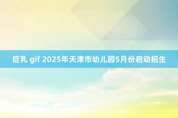 巨乳 gif 2025年天津市幼儿园5月份启动招生