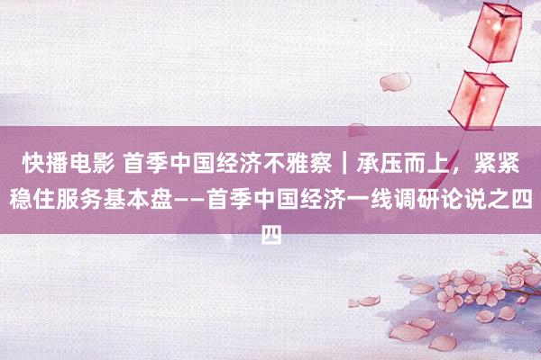 快播电影 首季中国经济不雅察｜承压而上，紧紧稳住服务基本盘——首季中国经济一线调研论说之四