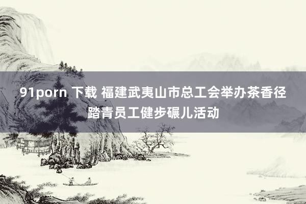 91porn 下载 福建武夷山市总工会举办茶香径踏青员工健步碾儿活动