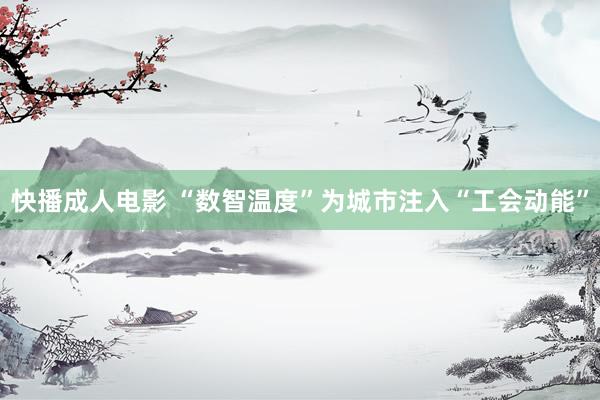 快播成人电影 “数智温度”为城市注入“工会动能”