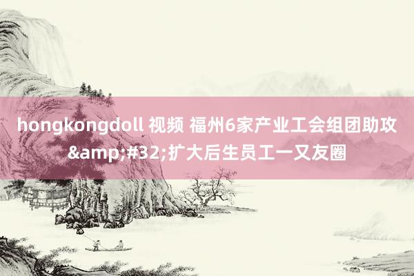 hongkongdoll 视频 福州6家产业工会组团助攻&#32;扩大后生员工一又友圈