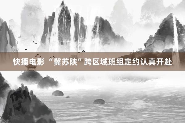 快播电影 “冀苏陕”跨区域班组定约认真开赴