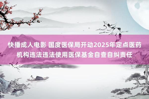 快播成人电影 国度医保局开动2025年定点医药机构违法违法使用医保基金自查自纠责任