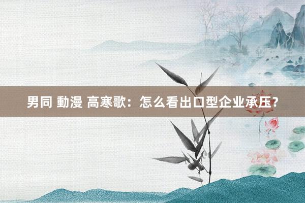 男同 動漫 高寒歌：怎么看出口型企业承压？