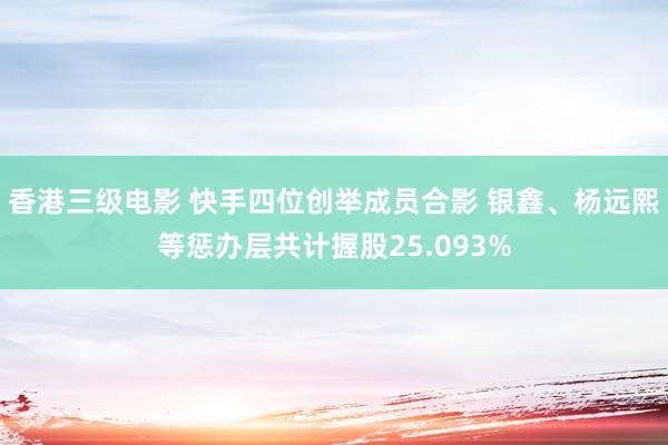 香港三级电影 快手四位创举成员合影 银鑫、杨远熙等惩办层共计握股25.093%