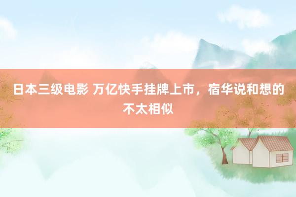 日本三级电影 万亿快手挂牌上市，宿华说和想的不太相似