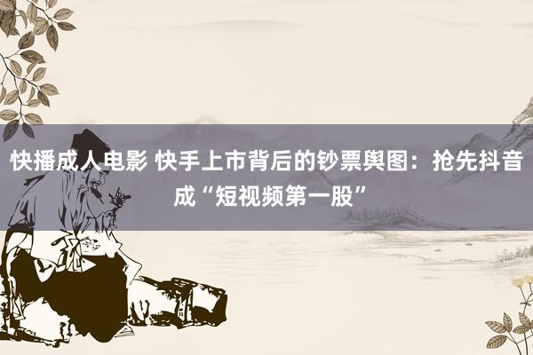 快播成人电影 快手上市背后的钞票舆图：抢先抖音 成“短视频第一股”