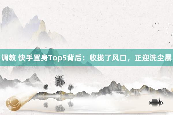 调教 快手置身Top5背后：收拢了风口，正迎洗尘暴