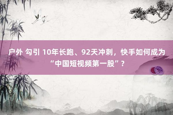 户外 勾引 10年长跑、92天冲刺，快手如何成为“中国短视频第一股”？
