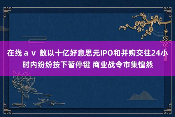在线ａｖ 数以十亿好意思元IPO和并购交往24小时内纷纷按下暂停键 商业战令市集惶然