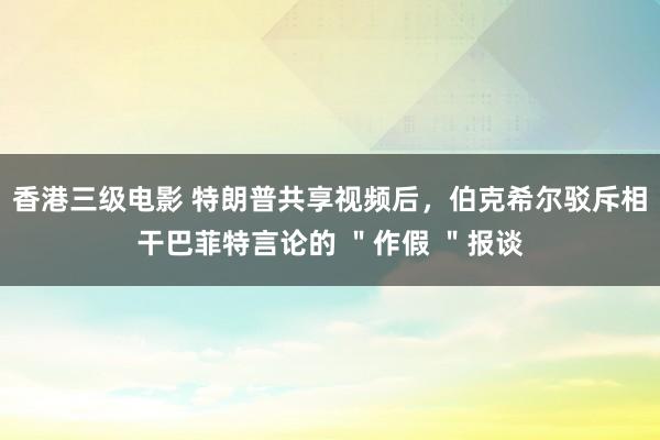 香港三级电影 特朗普共享视频后，伯克希尔驳斥相干巴菲特言论的 ＂作假 ＂报谈