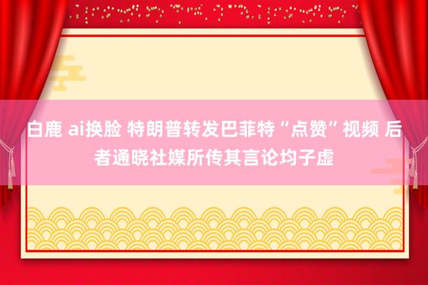 白鹿 ai换脸 特朗普转发巴菲特“点赞”视频 后者通晓社媒所传其言论均子虚