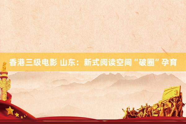 香港三级电影 山东：新式阅读空间“破圈”孕育