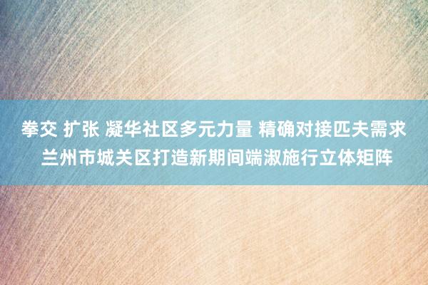 拳交 扩张 凝华社区多元力量 精确对接匹夫需求 兰州市城关区打造新期间端淑施行立体矩阵