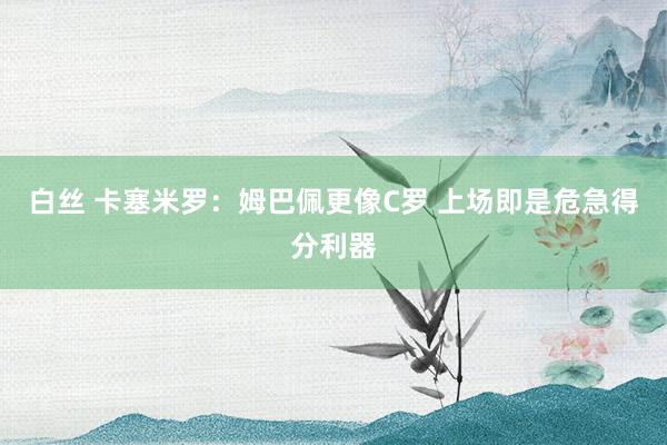 白丝 卡塞米罗：姆巴佩更像C罗 上场即是危急得分利器
