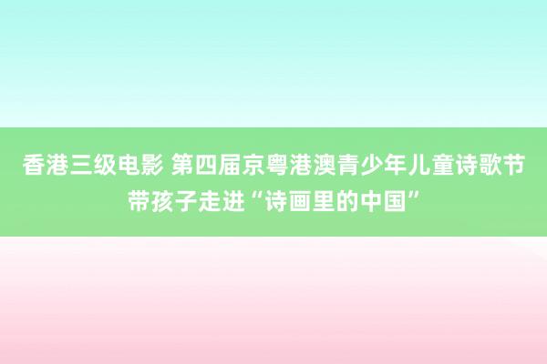 香港三级电影 第四届京粤港澳青少年儿童诗歌节带孩子走进“诗画里的中国”