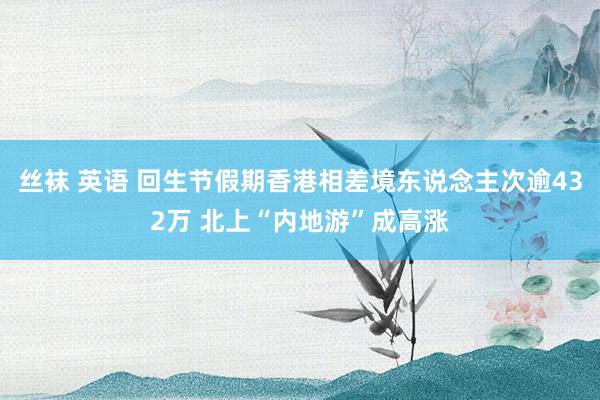 丝袜 英语 回生节假期香港相差境东说念主次逾432万 北上“内地游”成高涨