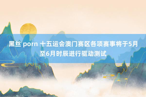 黑丝 porn 十五运会澳门赛区各项赛事将于5月至6月时辰进行驱动测试