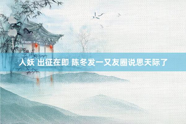 人妖 出征在即 陈冬发一又友圈说思天际了
