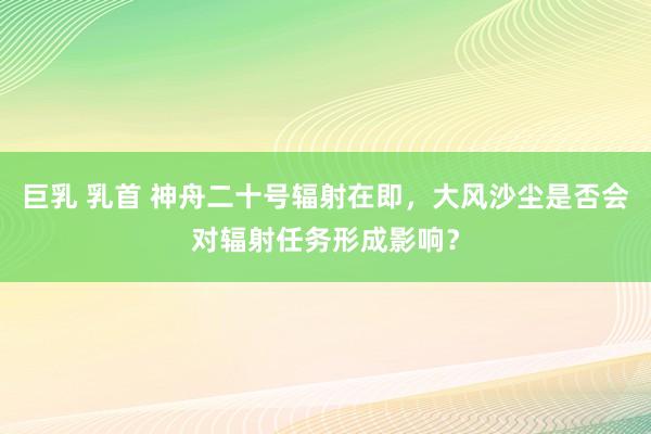 巨乳 乳首 神舟二十号辐射在即，大风沙尘是否会对辐射任务形成影响？