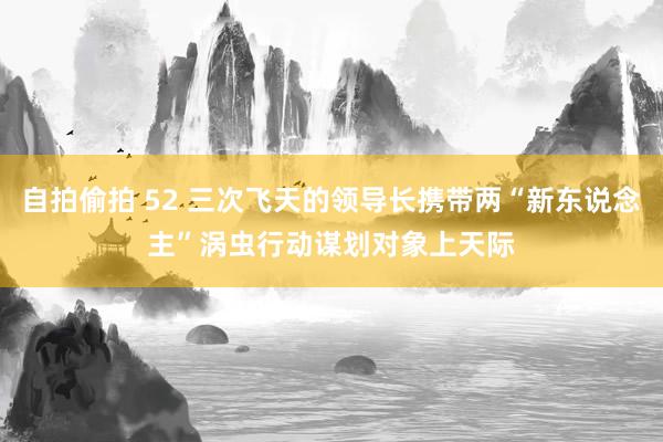 自拍偷拍 52 三次飞天的领导长携带两“新东说念主”　涡虫行动谋划对象上天际