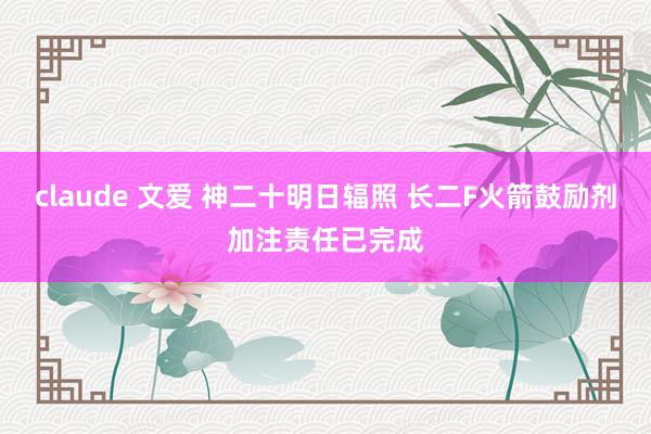 claude 文爱 神二十明日辐照 长二F火箭鼓励剂加注责任已完成