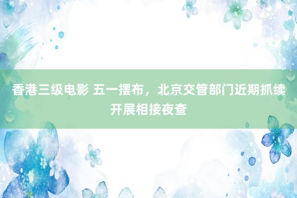 香港三级电影 五一摆布，北京交管部门近期抓续开展相接夜查