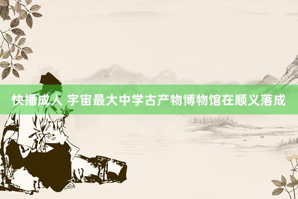 快播成人 宇宙最大中学古产物博物馆在顺义落成
