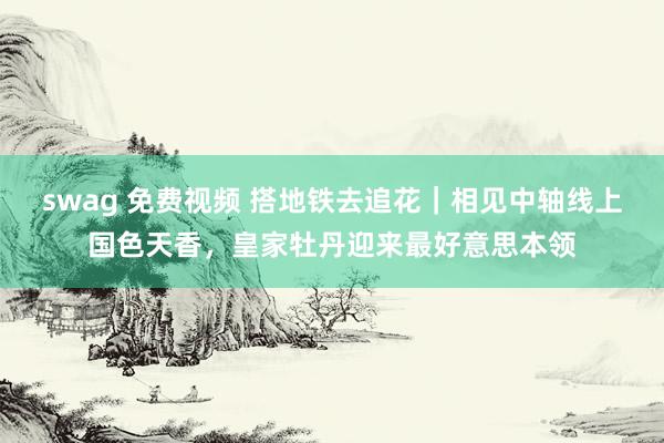 swag 免费视频 搭地铁去追花｜相见中轴线上国色天香，皇家牡丹迎来最好意思本领
