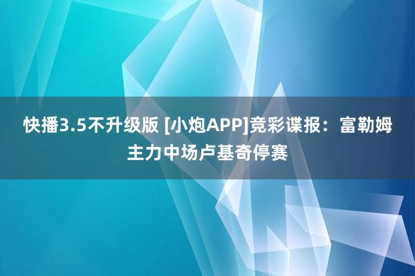 快播3.5不升级版 [小炮APP]竞彩谍报：富勒姆主力中场卢基奇停赛