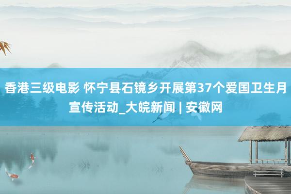 香港三级电影 怀宁县石镜乡开展第37个爱国卫生月宣传活动_大皖新闻 | 安徽网
