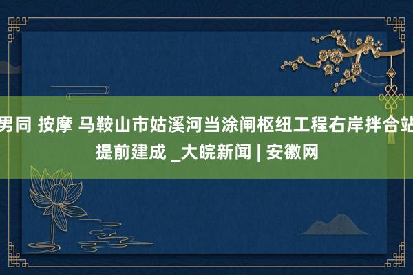 男同 按摩 马鞍山市姑溪河当涂闸枢纽工程右岸拌合站提前建成 _大皖新闻 | 安徽网
