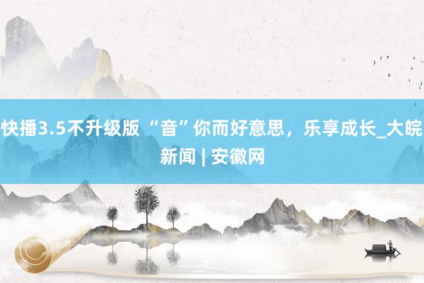 快播3.5不升级版 “音”你而好意思，乐享成长_大皖新闻 | 安徽网