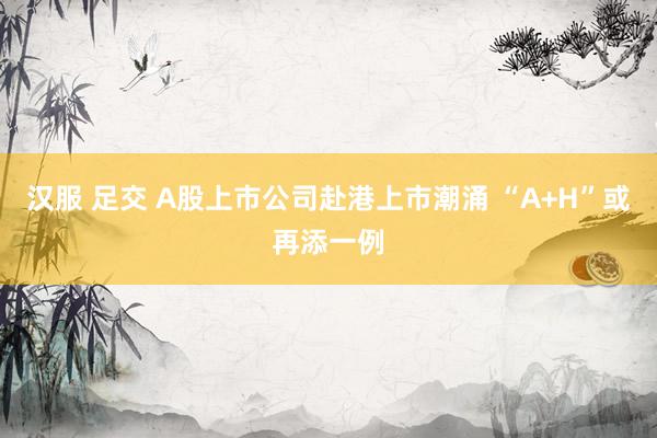 汉服 足交 A股上市公司赴港上市潮涌 “A+H”或再添一例