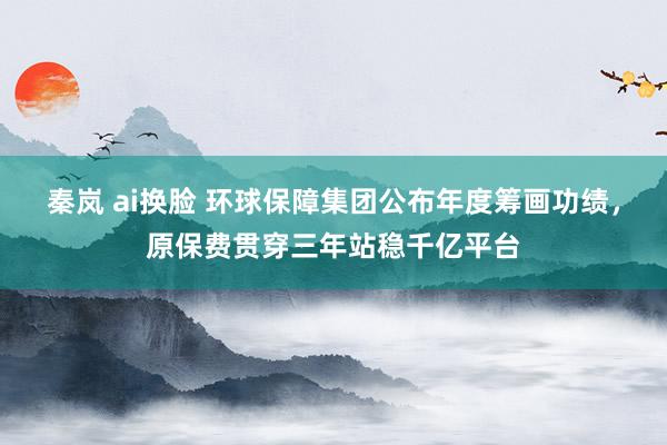 秦岚 ai换脸 环球保障集团公布年度筹画功绩，原保费贯穿三年站稳千亿平台