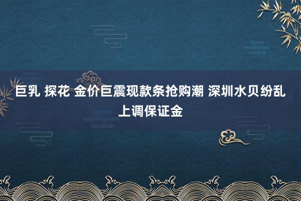 巨乳 探花 金价巨震现款条抢购潮 深圳水贝纷乱上调保证金