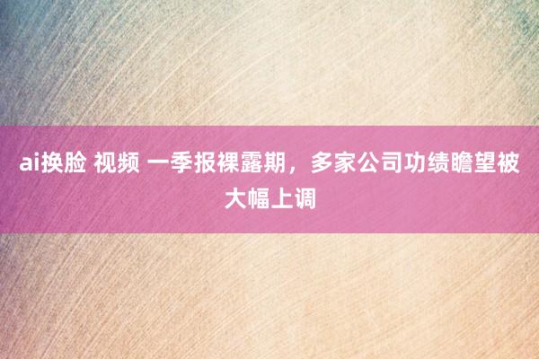 ai换脸 视频 一季报裸露期，多家公司功绩瞻望被大幅上调