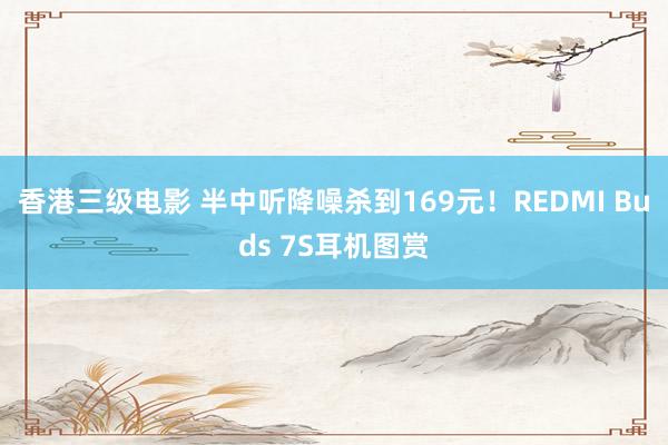 香港三级电影 半中听降噪杀到169元！REDMI Buds 7S耳机图赏
