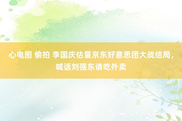 心电图 偷拍 李国庆估量京东好意思团大战结局，喊话刘强东请吃外卖